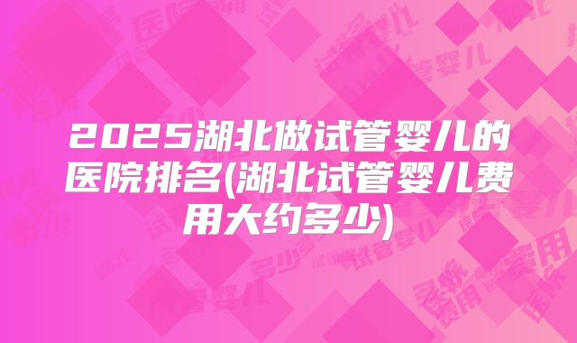 2025湖北做试管婴儿的医院排名(湖北试管婴儿费用大约多少)
