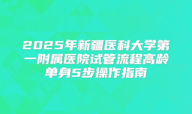 2025年新疆医科大学第一附属医院试管流程高龄单身5步操作指南