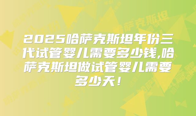 2025哈萨克斯坦年份三代试管婴儿需要多少钱,哈萨克斯坦做试管婴儿需要多少天！
