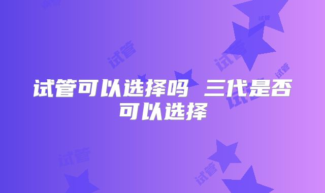 试管可以选择吗 三代是否可以选择
