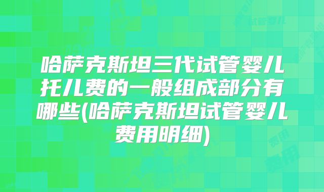 哈萨克斯坦三代试管婴儿托儿费的一般组成部分有哪些(哈萨克斯坦试管婴儿费用明细)
