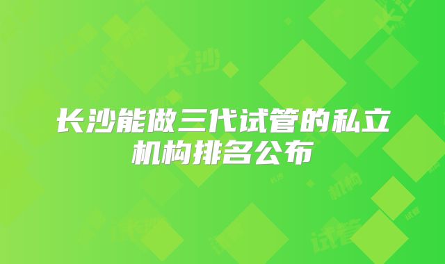 长沙能做三代试管的私立机构排名公布