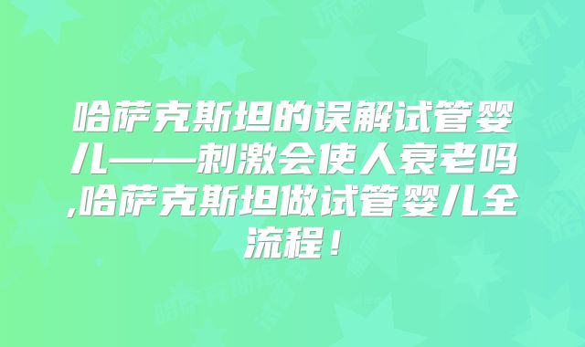 哈萨克斯坦的误解试管婴儿——刺激会使人衰老吗,哈萨克斯坦做试管婴儿全流程！