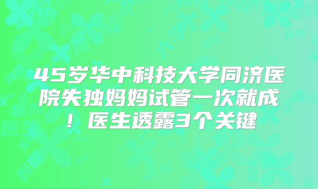 45岁华中科技大学同济医院失独妈妈试管一次就成!医生透露3个关键