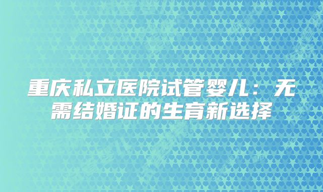 重庆私立医院试管婴儿：无需结婚证的生育新选择