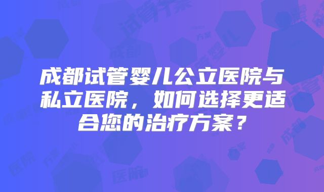 成都试管婴儿公立医院与私立医院，如何选择更适合您的治疗方案？