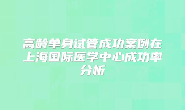 高龄单身试管成功案例在上海国际医学中心成功率分析