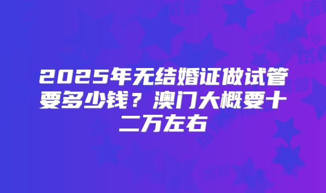 2025年无结婚证做试管要多少钱?澳门大概要十二万左右