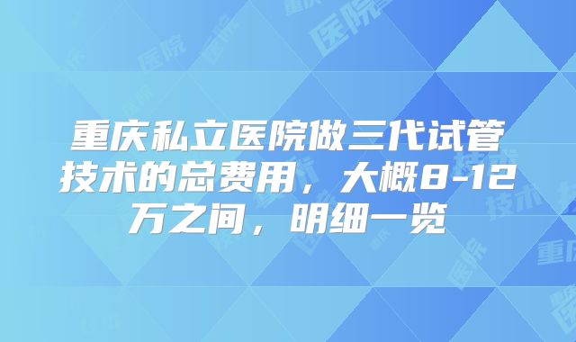 重庆私立医院做三代试管技术的总费用，大概8-12万之间，明细一览