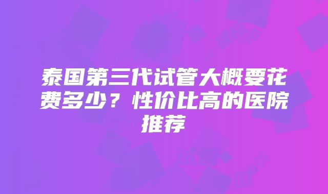 泰国第三代试管大概要花费多少？性价比高的医院推荐