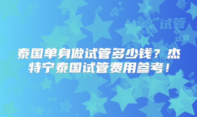 泰国单身做试管多少钱？杰特宁泰国试管费用参考！