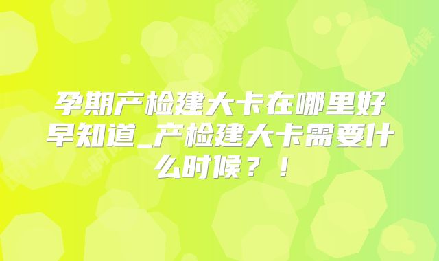 孕期产检建大卡在哪里好早知道_产检建大卡需要什么时候？！