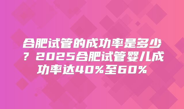 合肥试管的成功率是多少？2025合肥试管婴儿成功率达40%至60%