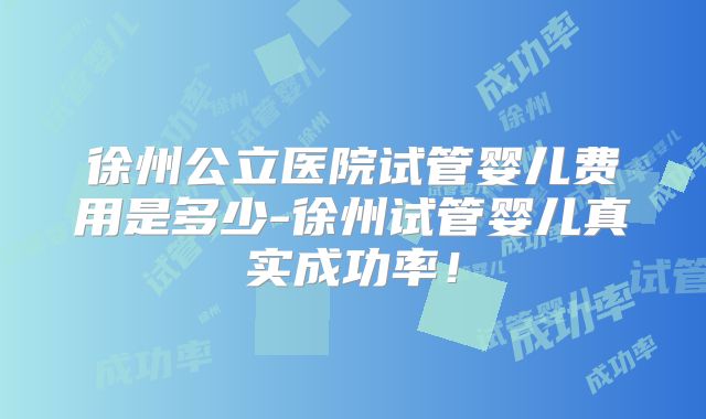 徐州公立医院试管婴儿费用是多少-徐州试管婴儿真实成功率!