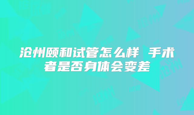 沧州颐和试管怎么样 手术者是否身体会变差