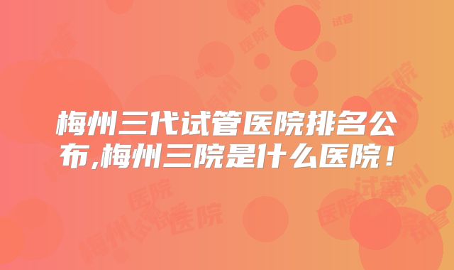 梅州三代试管医院排名公布,梅州三院是什么医院！