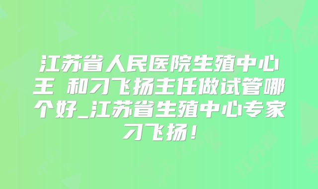 江苏省人民医院生殖中心王媁和刁飞扬主任做试管哪个好_江苏省生殖中心专家刁飞扬！