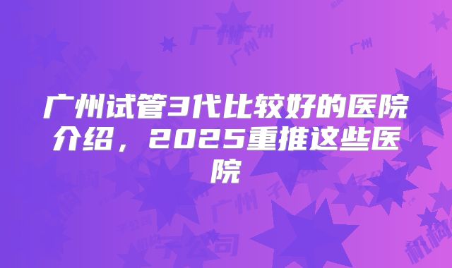 广州试管3代比较好的医院介绍,2025重推这些医院