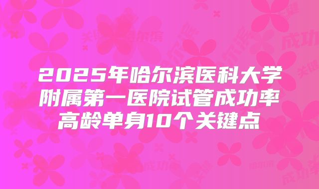 2025年哈尔滨医科大学附属第一医院试管成功率高龄单身10个关键点
