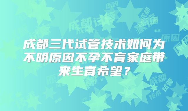 成都三代试管技术如何为不明原因不孕不育家庭带来生育希望?