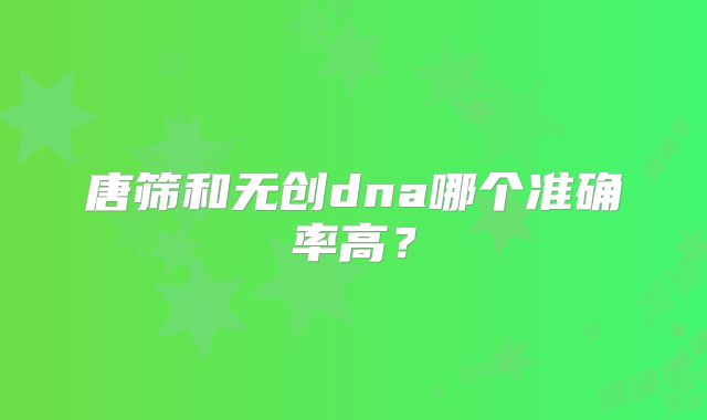 唐筛和无创dna哪个准确率高？