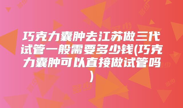 巧克力囊肿去江苏做三代试管一般需要多少钱(巧克力囊肿可以直接做试管吗)