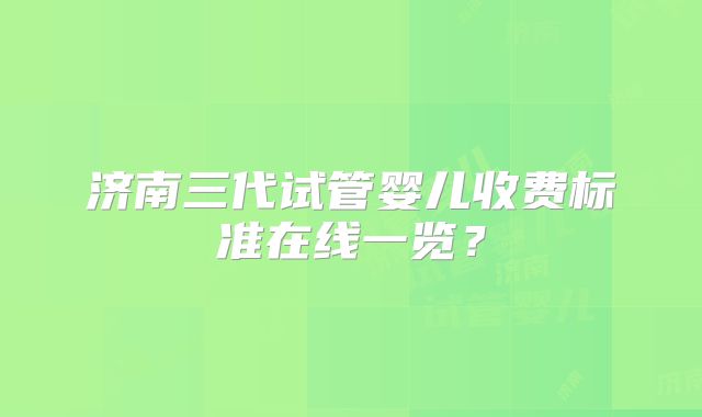 济南三代试管婴儿收费标准在线一览？
