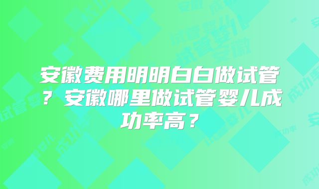 安徽费用明明白白做试管?安徽哪里做试管婴儿成功率高?