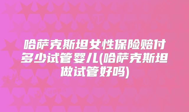 哈萨克斯坦女性保险赔付多少试管婴儿(哈萨克斯坦做试管好吗)