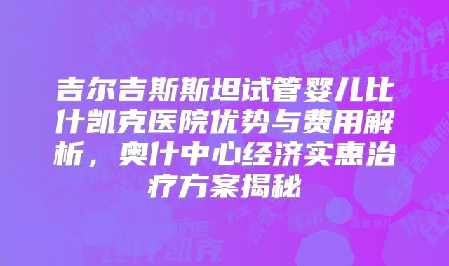 吉尔吉斯斯坦试管婴儿比什凯克医院优势与费用解析，奥什中心经济实惠治疗方案揭秘