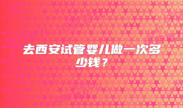 去西安试管婴儿做一次多少钱？