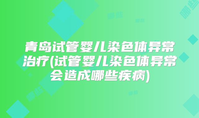 青岛试管婴儿染色体异常治疗(试管婴儿染色体异常会造成哪些疾病)