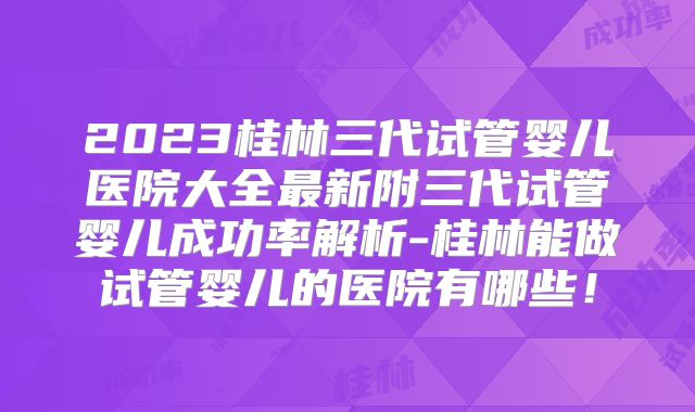 2023桂林三代试管婴儿医院大全最新附三代试管婴儿成功率解析-桂林能做试管婴儿的医院有哪些！
