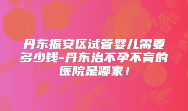 丹东振安区试管婴儿需要多少钱-丹东治不孕不育的医院是哪家！