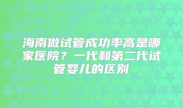 海南做试管成功率高是哪家医院?一代和第二代试管婴儿的区别