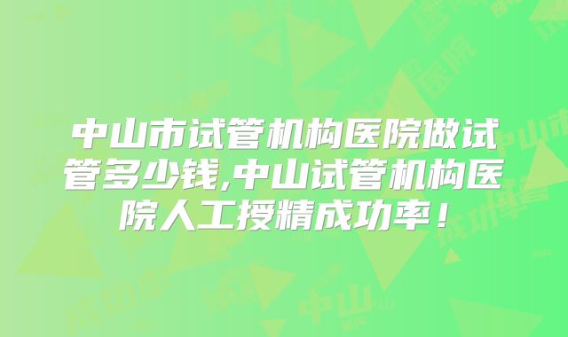 中山市试管机构医院做试管多少钱,中山试管机构医院人工授精成功率！