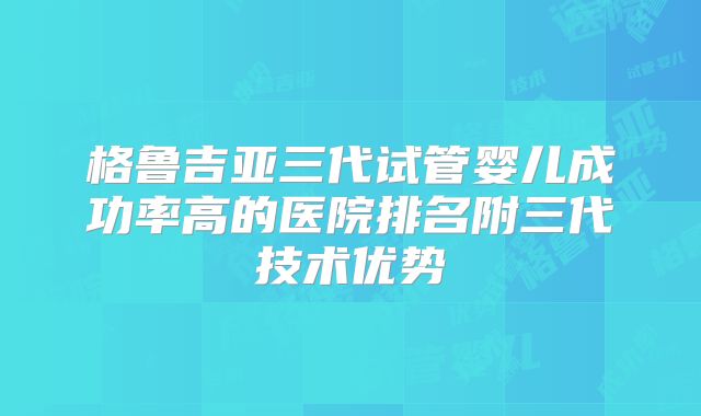 格鲁吉亚三代试管婴儿成功率高的医院排名附三代技术优势