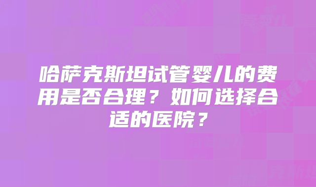 哈萨克斯坦试管婴儿的费用是否合理？如何选择合适的医院？