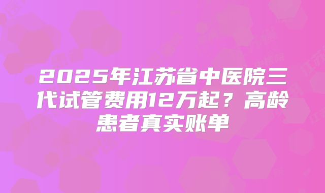 2025年江苏省中医院三代试管费用12万起？高龄患者真实账单