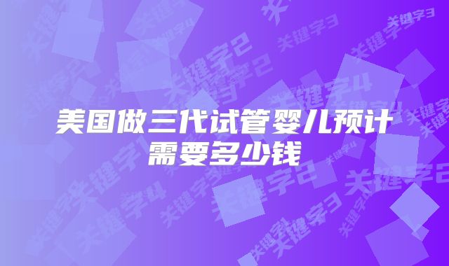 美国做三代试管婴儿预计需要多少钱