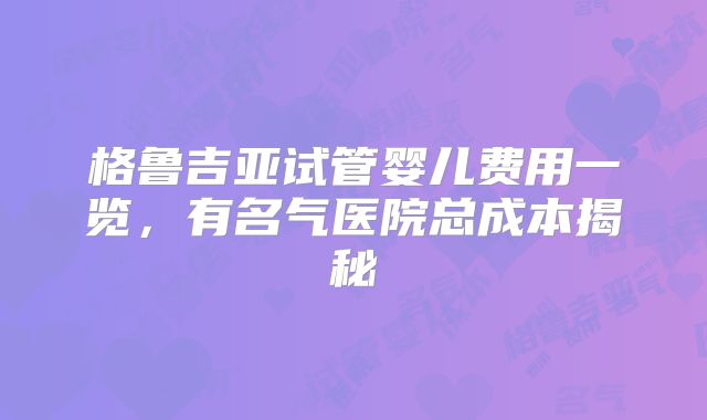 格鲁吉亚试管婴儿费用一览，有名气医院总成本揭秘