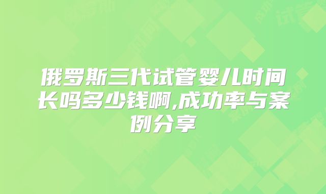 俄罗斯三代试管婴儿时间长吗多少钱啊,成功率与案例分享