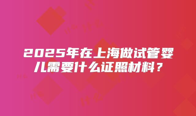 2025年在上海做试管婴儿需要什么证照材料？