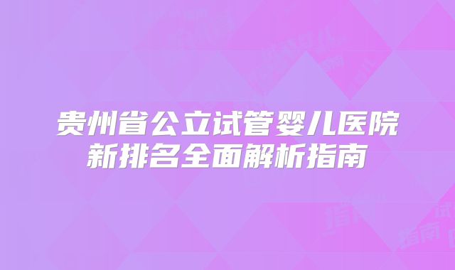 贵州省公立试管婴儿医院新排名全面解析指南