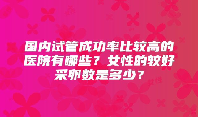 国内试管成功率比较高的医院有哪些？女性的较好采卵数是多少？