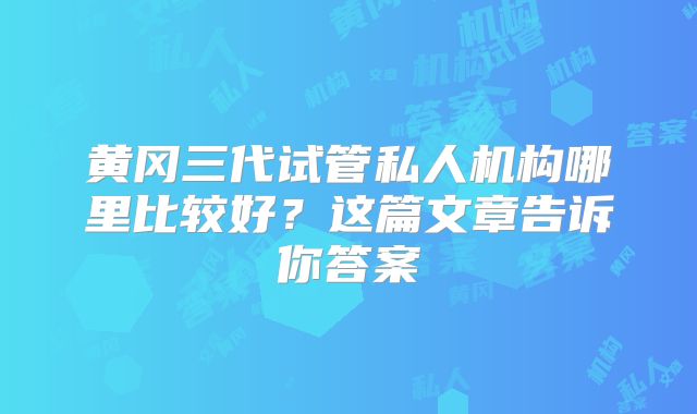 黄冈三代试管私人机构哪里比较好？这篇文章告诉你答案