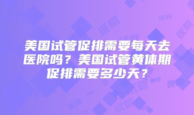 美国试管促排需要每天去医院吗？美国试管黄体期促排需要多少天？