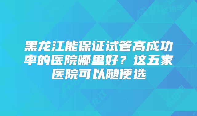 黑龙江能保证试管高成功率的医院哪里好？这五家医院可以随便选