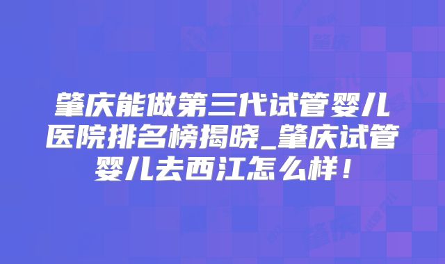 肇庆能做第三代试管婴儿医院排名榜揭晓_肇庆试管婴儿去西江怎么样！