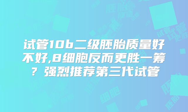 试管10b二级胚胎质量好不好,8细胞反而更胜一筹？强烈推荐第三代试管